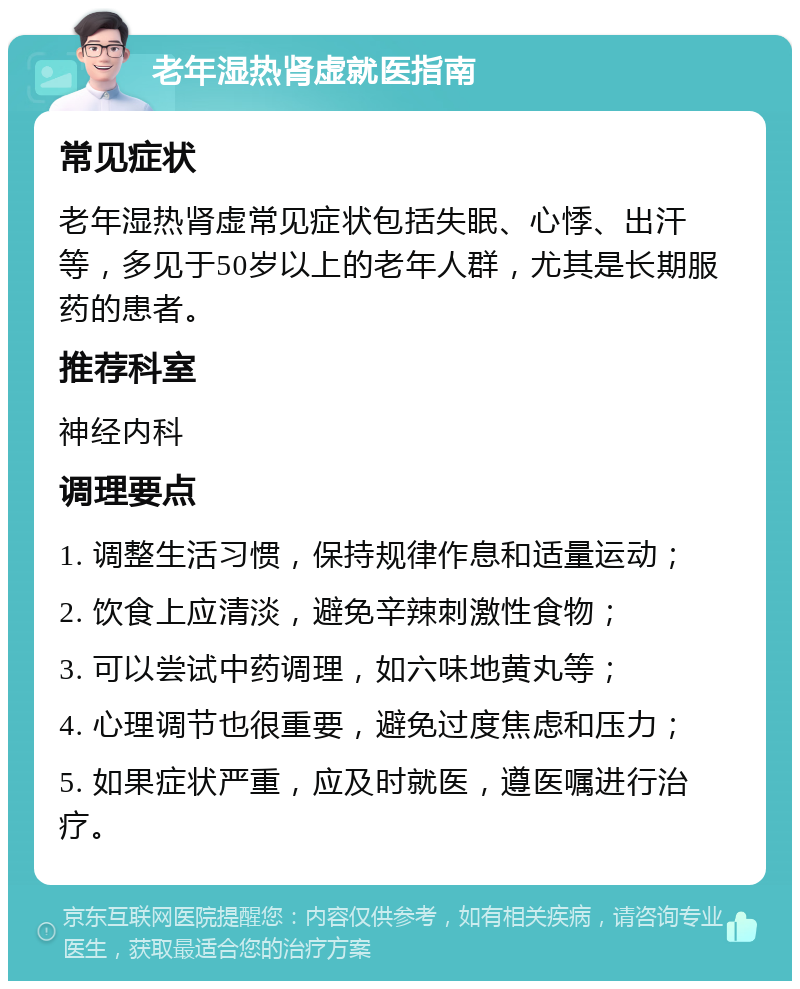 老年湿热肾虚就医指南 常见症状 老年湿热肾虚常见症状包括失眠、心悸、出汗等，多见于50岁以上的老年人群，尤其是长期服药的患者。 推荐科室 神经内科 调理要点 1. 调整生活习惯，保持规律作息和适量运动； 2. 饮食上应清淡，避免辛辣刺激性食物； 3. 可以尝试中药调理，如六味地黄丸等； 4. 心理调节也很重要，避免过度焦虑和压力； 5. 如果症状严重，应及时就医，遵医嘱进行治疗。