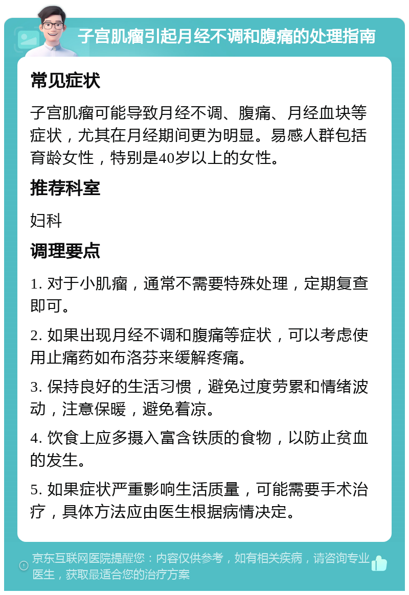 子宫肌瘤引起月经不调和腹痛的处理指南 常见症状 子宫肌瘤可能导致月经不调、腹痛、月经血块等症状，尤其在月经期间更为明显。易感人群包括育龄女性，特别是40岁以上的女性。 推荐科室 妇科 调理要点 1. 对于小肌瘤，通常不需要特殊处理，定期复查即可。 2. 如果出现月经不调和腹痛等症状，可以考虑使用止痛药如布洛芬来缓解疼痛。 3. 保持良好的生活习惯，避免过度劳累和情绪波动，注意保暖，避免着凉。 4. 饮食上应多摄入富含铁质的食物，以防止贫血的发生。 5. 如果症状严重影响生活质量，可能需要手术治疗，具体方法应由医生根据病情决定。