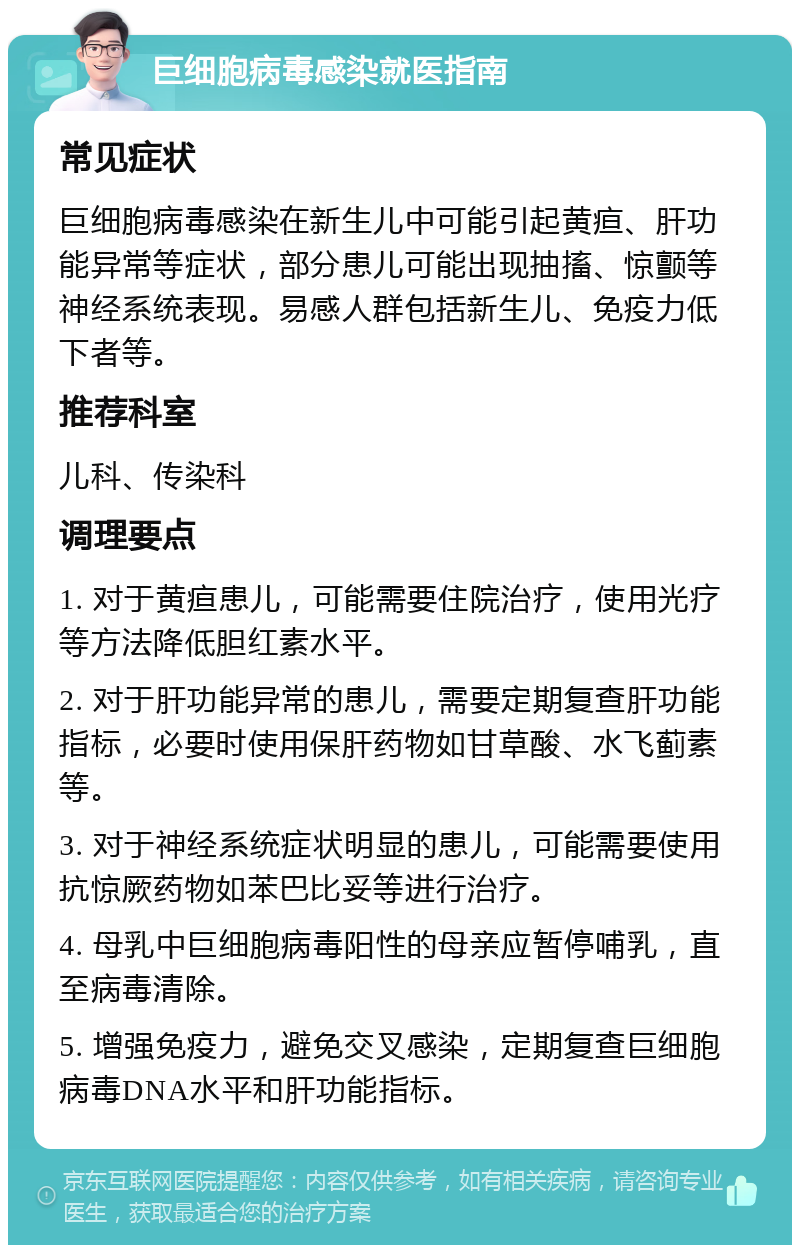 巨细胞病毒感染就医指南 常见症状 巨细胞病毒感染在新生儿中可能引起黄疸、肝功能异常等症状，部分患儿可能出现抽搐、惊颤等神经系统表现。易感人群包括新生儿、免疫力低下者等。 推荐科室 儿科、传染科 调理要点 1. 对于黄疸患儿，可能需要住院治疗，使用光疗等方法降低胆红素水平。 2. 对于肝功能异常的患儿，需要定期复查肝功能指标，必要时使用保肝药物如甘草酸、水飞蓟素等。 3. 对于神经系统症状明显的患儿，可能需要使用抗惊厥药物如苯巴比妥等进行治疗。 4. 母乳中巨细胞病毒阳性的母亲应暂停哺乳，直至病毒清除。 5. 增强免疫力，避免交叉感染，定期复查巨细胞病毒DNA水平和肝功能指标。