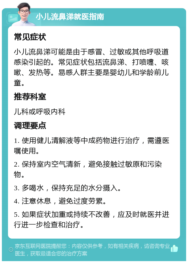 小儿流鼻涕就医指南 常见症状 小儿流鼻涕可能是由于感冒、过敏或其他呼吸道感染引起的。常见症状包括流鼻涕、打喷嚏、咳嗽、发热等。易感人群主要是婴幼儿和学龄前儿童。 推荐科室 儿科或呼吸内科 调理要点 1. 使用健儿清解液等中成药物进行治疗，需遵医嘱使用。 2. 保持室内空气清新，避免接触过敏原和污染物。 3. 多喝水，保持充足的水分摄入。 4. 注意休息，避免过度劳累。 5. 如果症状加重或持续不改善，应及时就医并进行进一步检查和治疗。