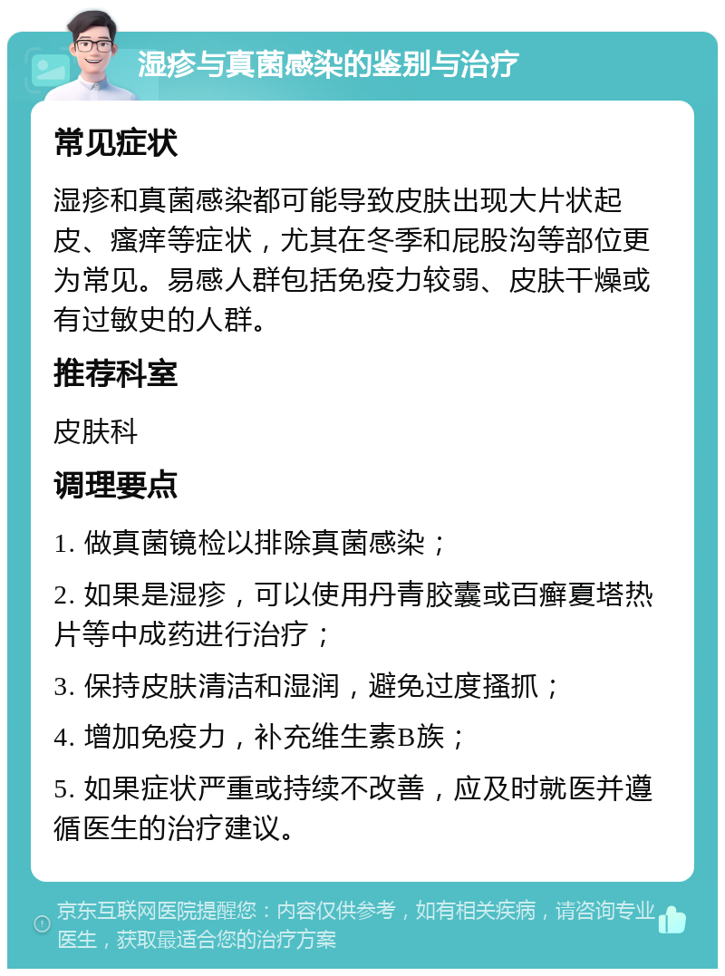 湿疹与真菌感染的鉴别与治疗 常见症状 湿疹和真菌感染都可能导致皮肤出现大片状起皮、瘙痒等症状，尤其在冬季和屁股沟等部位更为常见。易感人群包括免疫力较弱、皮肤干燥或有过敏史的人群。 推荐科室 皮肤科 调理要点 1. 做真菌镜检以排除真菌感染； 2. 如果是湿疹，可以使用丹青胶囊或百癣夏塔热片等中成药进行治疗； 3. 保持皮肤清洁和湿润，避免过度搔抓； 4. 增加免疫力，补充维生素B族； 5. 如果症状严重或持续不改善，应及时就医并遵循医生的治疗建议。