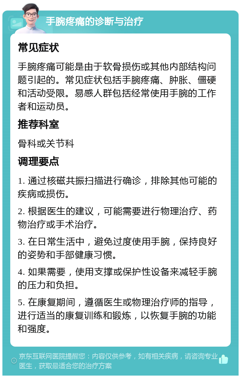 手腕疼痛的诊断与治疗 常见症状 手腕疼痛可能是由于软骨损伤或其他内部结构问题引起的。常见症状包括手腕疼痛、肿胀、僵硬和活动受限。易感人群包括经常使用手腕的工作者和运动员。 推荐科室 骨科或关节科 调理要点 1. 通过核磁共振扫描进行确诊，排除其他可能的疾病或损伤。 2. 根据医生的建议，可能需要进行物理治疗、药物治疗或手术治疗。 3. 在日常生活中，避免过度使用手腕，保持良好的姿势和手部健康习惯。 4. 如果需要，使用支撑或保护性设备来减轻手腕的压力和负担。 5. 在康复期间，遵循医生或物理治疗师的指导，进行适当的康复训练和锻炼，以恢复手腕的功能和强度。