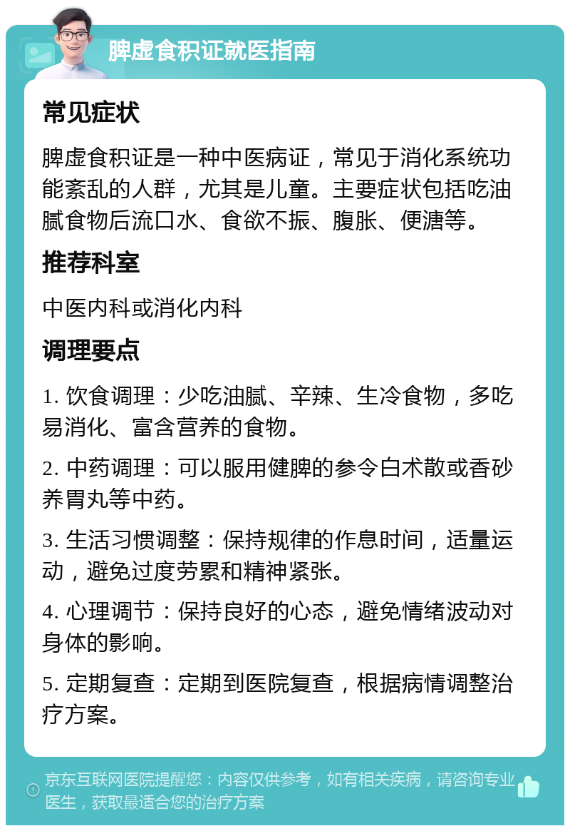 脾虚食积证就医指南 常见症状 脾虚食积证是一种中医病证，常见于消化系统功能紊乱的人群，尤其是儿童。主要症状包括吃油腻食物后流口水、食欲不振、腹胀、便溏等。 推荐科室 中医内科或消化内科 调理要点 1. 饮食调理：少吃油腻、辛辣、生冷食物，多吃易消化、富含营养的食物。 2. 中药调理：可以服用健脾的参令白术散或香砂养胃丸等中药。 3. 生活习惯调整：保持规律的作息时间，适量运动，避免过度劳累和精神紧张。 4. 心理调节：保持良好的心态，避免情绪波动对身体的影响。 5. 定期复查：定期到医院复查，根据病情调整治疗方案。