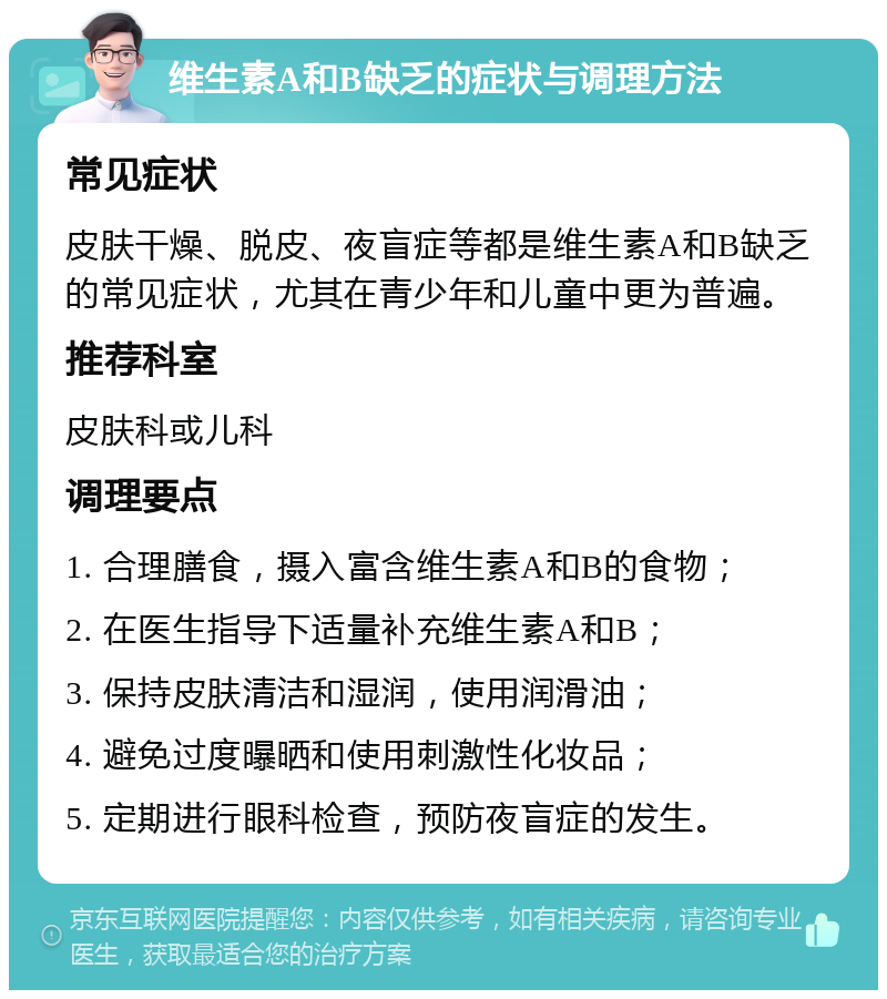 维生素A和B缺乏的症状与调理方法 常见症状 皮肤干燥、脱皮、夜盲症等都是维生素A和B缺乏的常见症状，尤其在青少年和儿童中更为普遍。 推荐科室 皮肤科或儿科 调理要点 1. 合理膳食，摄入富含维生素A和B的食物； 2. 在医生指导下适量补充维生素A和B； 3. 保持皮肤清洁和湿润，使用润滑油； 4. 避免过度曝晒和使用刺激性化妆品； 5. 定期进行眼科检查，预防夜盲症的发生。