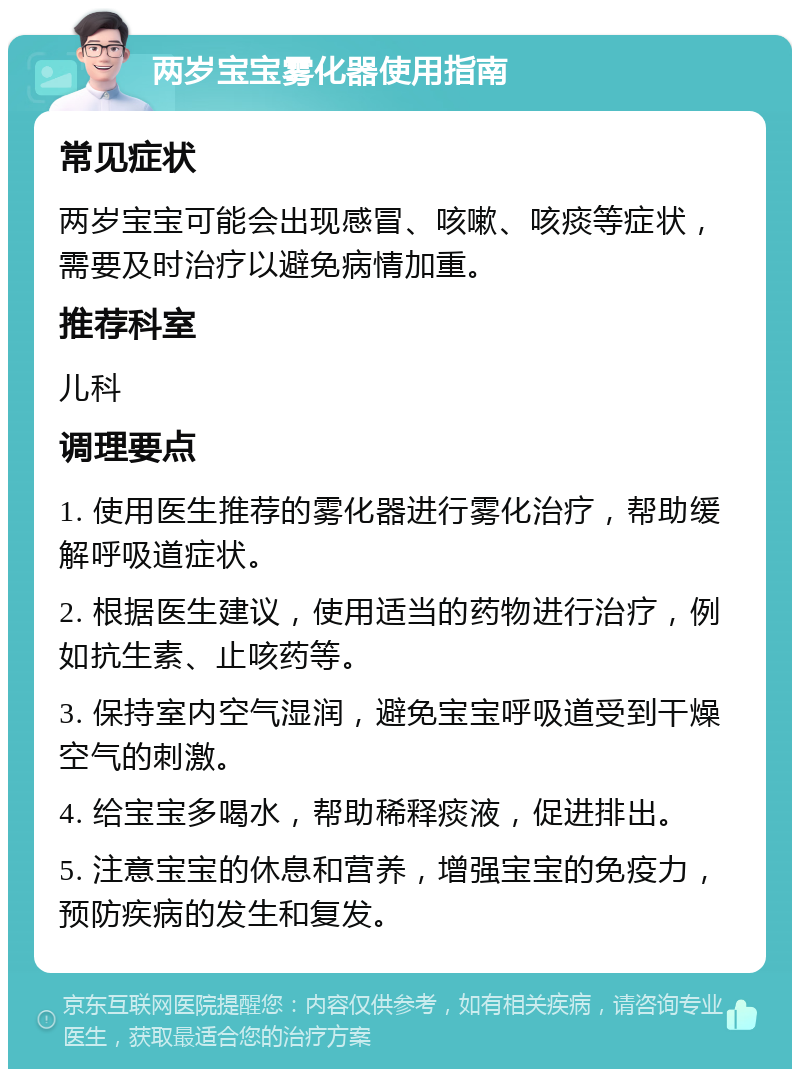 两岁宝宝雾化器使用指南 常见症状 两岁宝宝可能会出现感冒、咳嗽、咳痰等症状，需要及时治疗以避免病情加重。 推荐科室 儿科 调理要点 1. 使用医生推荐的雾化器进行雾化治疗，帮助缓解呼吸道症状。 2. 根据医生建议，使用适当的药物进行治疗，例如抗生素、止咳药等。 3. 保持室内空气湿润，避免宝宝呼吸道受到干燥空气的刺激。 4. 给宝宝多喝水，帮助稀释痰液，促进排出。 5. 注意宝宝的休息和营养，增强宝宝的免疫力，预防疾病的发生和复发。