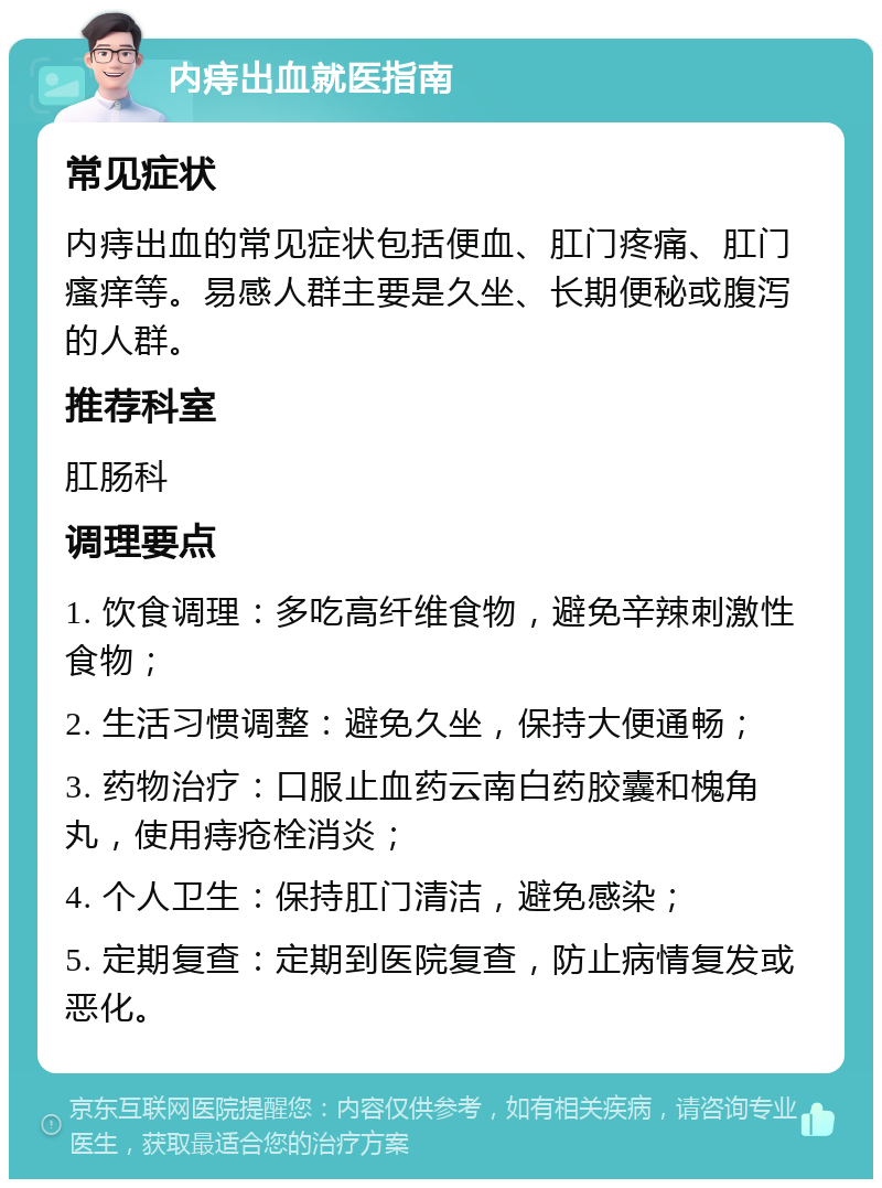 内痔出血就医指南 常见症状 内痔出血的常见症状包括便血、肛门疼痛、肛门瘙痒等。易感人群主要是久坐、长期便秘或腹泻的人群。 推荐科室 肛肠科 调理要点 1. 饮食调理：多吃高纤维食物，避免辛辣刺激性食物； 2. 生活习惯调整：避免久坐，保持大便通畅； 3. 药物治疗：口服止血药云南白药胶囊和槐角丸，使用痔疮栓消炎； 4. 个人卫生：保持肛门清洁，避免感染； 5. 定期复查：定期到医院复查，防止病情复发或恶化。