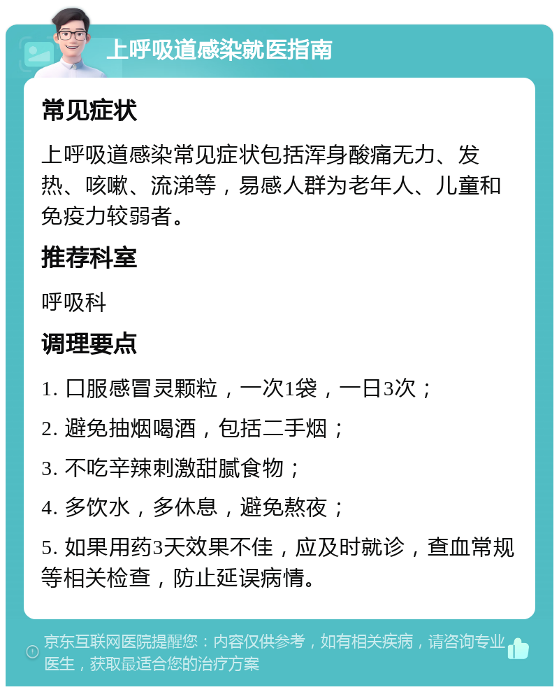 上呼吸道感染就医指南 常见症状 上呼吸道感染常见症状包括浑身酸痛无力、发热、咳嗽、流涕等，易感人群为老年人、儿童和免疫力较弱者。 推荐科室 呼吸科 调理要点 1. 口服感冒灵颗粒，一次1袋，一日3次； 2. 避免抽烟喝酒，包括二手烟； 3. 不吃辛辣刺激甜腻食物； 4. 多饮水，多休息，避免熬夜； 5. 如果用药3天效果不佳，应及时就诊，查血常规等相关检查，防止延误病情。