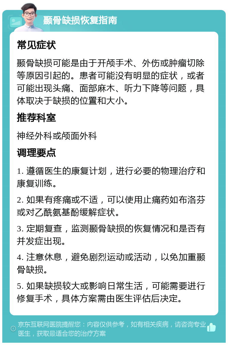 颞骨缺损恢复指南 常见症状 颞骨缺损可能是由于开颅手术、外伤或肿瘤切除等原因引起的。患者可能没有明显的症状，或者可能出现头痛、面部麻木、听力下降等问题，具体取决于缺损的位置和大小。 推荐科室 神经外科或颅面外科 调理要点 1. 遵循医生的康复计划，进行必要的物理治疗和康复训练。 2. 如果有疼痛或不适，可以使用止痛药如布洛芬或对乙酰氨基酚缓解症状。 3. 定期复查，监测颞骨缺损的恢复情况和是否有并发症出现。 4. 注意休息，避免剧烈运动或活动，以免加重颞骨缺损。 5. 如果缺损较大或影响日常生活，可能需要进行修复手术，具体方案需由医生评估后决定。