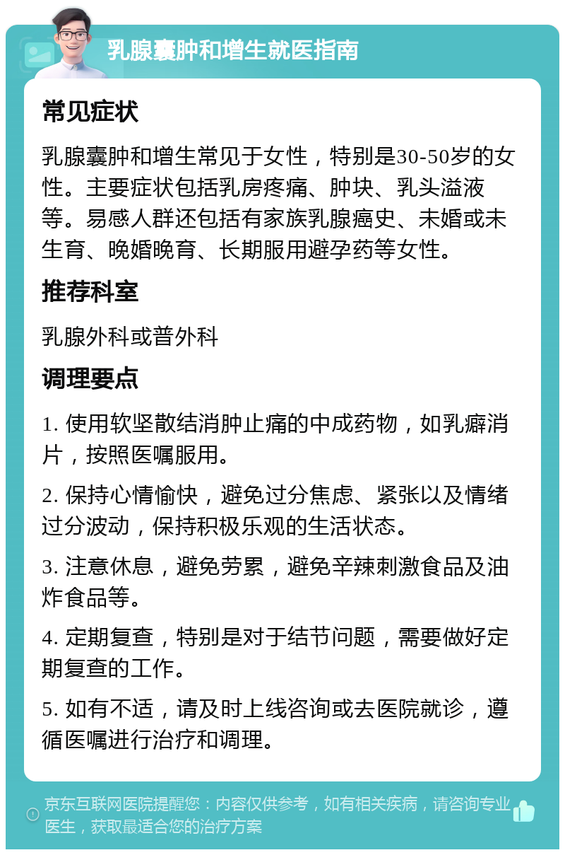 乳腺囊肿和增生就医指南 常见症状 乳腺囊肿和增生常见于女性，特别是30-50岁的女性。主要症状包括乳房疼痛、肿块、乳头溢液等。易感人群还包括有家族乳腺癌史、未婚或未生育、晚婚晚育、长期服用避孕药等女性。 推荐科室 乳腺外科或普外科 调理要点 1. 使用软坚散结消肿止痛的中成药物，如乳癖消片，按照医嘱服用。 2. 保持心情愉快，避免过分焦虑、紧张以及情绪过分波动，保持积极乐观的生活状态。 3. 注意休息，避免劳累，避免辛辣刺激食品及油炸食品等。 4. 定期复查，特别是对于结节问题，需要做好定期复查的工作。 5. 如有不适，请及时上线咨询或去医院就诊，遵循医嘱进行治疗和调理。