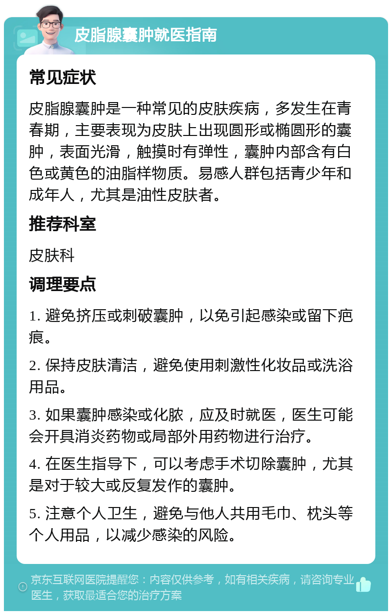 皮脂腺囊肿就医指南 常见症状 皮脂腺囊肿是一种常见的皮肤疾病，多发生在青春期，主要表现为皮肤上出现圆形或椭圆形的囊肿，表面光滑，触摸时有弹性，囊肿内部含有白色或黄色的油脂样物质。易感人群包括青少年和成年人，尤其是油性皮肤者。 推荐科室 皮肤科 调理要点 1. 避免挤压或刺破囊肿，以免引起感染或留下疤痕。 2. 保持皮肤清洁，避免使用刺激性化妆品或洗浴用品。 3. 如果囊肿感染或化脓，应及时就医，医生可能会开具消炎药物或局部外用药物进行治疗。 4. 在医生指导下，可以考虑手术切除囊肿，尤其是对于较大或反复发作的囊肿。 5. 注意个人卫生，避免与他人共用毛巾、枕头等个人用品，以减少感染的风险。