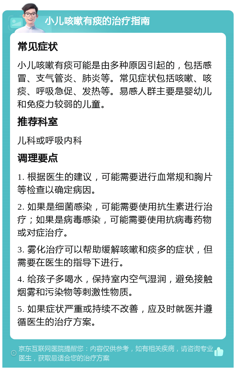 小儿咳嗽有痰的治疗指南 常见症状 小儿咳嗽有痰可能是由多种原因引起的，包括感冒、支气管炎、肺炎等。常见症状包括咳嗽、咳痰、呼吸急促、发热等。易感人群主要是婴幼儿和免疫力较弱的儿童。 推荐科室 儿科或呼吸内科 调理要点 1. 根据医生的建议，可能需要进行血常规和胸片等检查以确定病因。 2. 如果是细菌感染，可能需要使用抗生素进行治疗；如果是病毒感染，可能需要使用抗病毒药物或对症治疗。 3. 雾化治疗可以帮助缓解咳嗽和痰多的症状，但需要在医生的指导下进行。 4. 给孩子多喝水，保持室内空气湿润，避免接触烟雾和污染物等刺激性物质。 5. 如果症状严重或持续不改善，应及时就医并遵循医生的治疗方案。