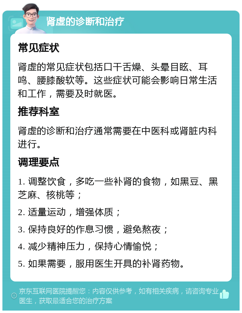 肾虚的诊断和治疗 常见症状 肾虚的常见症状包括口干舌燥、头晕目眩、耳鸣、腰膝酸软等。这些症状可能会影响日常生活和工作，需要及时就医。 推荐科室 肾虚的诊断和治疗通常需要在中医科或肾脏内科进行。 调理要点 1. 调整饮食，多吃一些补肾的食物，如黑豆、黑芝麻、核桃等； 2. 适量运动，增强体质； 3. 保持良好的作息习惯，避免熬夜； 4. 减少精神压力，保持心情愉悦； 5. 如果需要，服用医生开具的补肾药物。