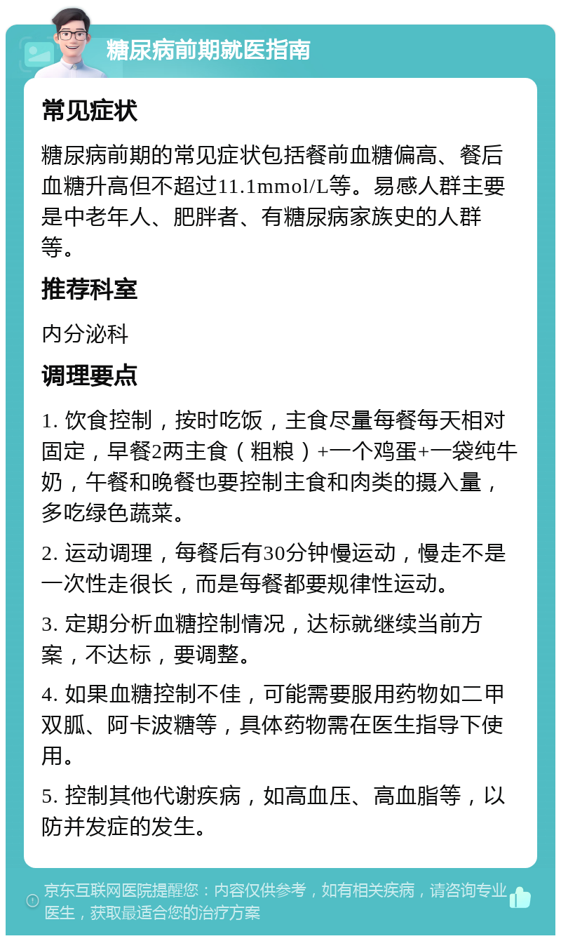 糖尿病前期就医指南 常见症状 糖尿病前期的常见症状包括餐前血糖偏高、餐后血糖升高但不超过11.1mmol/L等。易感人群主要是中老年人、肥胖者、有糖尿病家族史的人群等。 推荐科室 内分泌科 调理要点 1. 饮食控制，按时吃饭，主食尽量每餐每天相对固定，早餐2两主食（粗粮）+一个鸡蛋+一袋纯牛奶，午餐和晚餐也要控制主食和肉类的摄入量，多吃绿色蔬菜。 2. 运动调理，每餐后有30分钟慢运动，慢走不是一次性走很长，而是每餐都要规律性运动。 3. 定期分析血糖控制情况，达标就继续当前方案，不达标，要调整。 4. 如果血糖控制不佳，可能需要服用药物如二甲双胍、阿卡波糖等，具体药物需在医生指导下使用。 5. 控制其他代谢疾病，如高血压、高血脂等，以防并发症的发生。