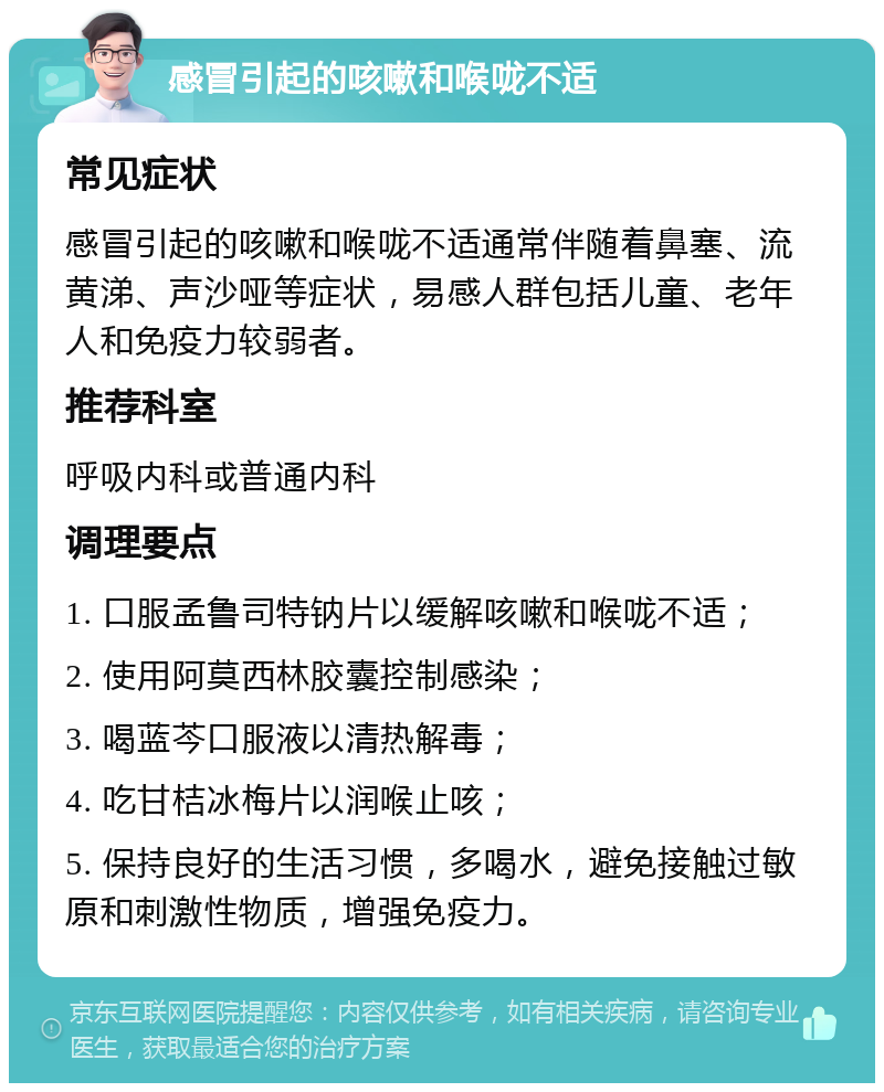 感冒引起的咳嗽和喉咙不适 常见症状 感冒引起的咳嗽和喉咙不适通常伴随着鼻塞、流黄涕、声沙哑等症状，易感人群包括儿童、老年人和免疫力较弱者。 推荐科室 呼吸内科或普通内科 调理要点 1. 口服孟鲁司特钠片以缓解咳嗽和喉咙不适； 2. 使用阿莫西林胶囊控制感染； 3. 喝蓝芩口服液以清热解毒； 4. 吃甘桔冰梅片以润喉止咳； 5. 保持良好的生活习惯，多喝水，避免接触过敏原和刺激性物质，增强免疫力。