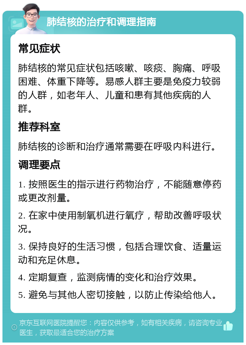 肺结核的治疗和调理指南 常见症状 肺结核的常见症状包括咳嗽、咳痰、胸痛、呼吸困难、体重下降等。易感人群主要是免疫力较弱的人群，如老年人、儿童和患有其他疾病的人群。 推荐科室 肺结核的诊断和治疗通常需要在呼吸内科进行。 调理要点 1. 按照医生的指示进行药物治疗，不能随意停药或更改剂量。 2. 在家中使用制氧机进行氧疗，帮助改善呼吸状况。 3. 保持良好的生活习惯，包括合理饮食、适量运动和充足休息。 4. 定期复查，监测病情的变化和治疗效果。 5. 避免与其他人密切接触，以防止传染给他人。