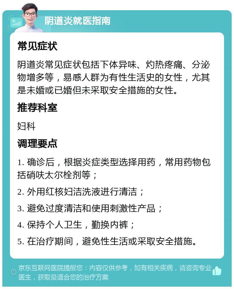 阴道炎就医指南 常见症状 阴道炎常见症状包括下体异味、灼热疼痛、分泌物增多等，易感人群为有性生活史的女性，尤其是未婚或已婚但未采取安全措施的女性。 推荐科室 妇科 调理要点 1. 确诊后，根据炎症类型选择用药，常用药物包括硝呋太尔栓剂等； 2. 外用红核妇洁洗液进行清洁； 3. 避免过度清洁和使用刺激性产品； 4. 保持个人卫生，勤换内裤； 5. 在治疗期间，避免性生活或采取安全措施。