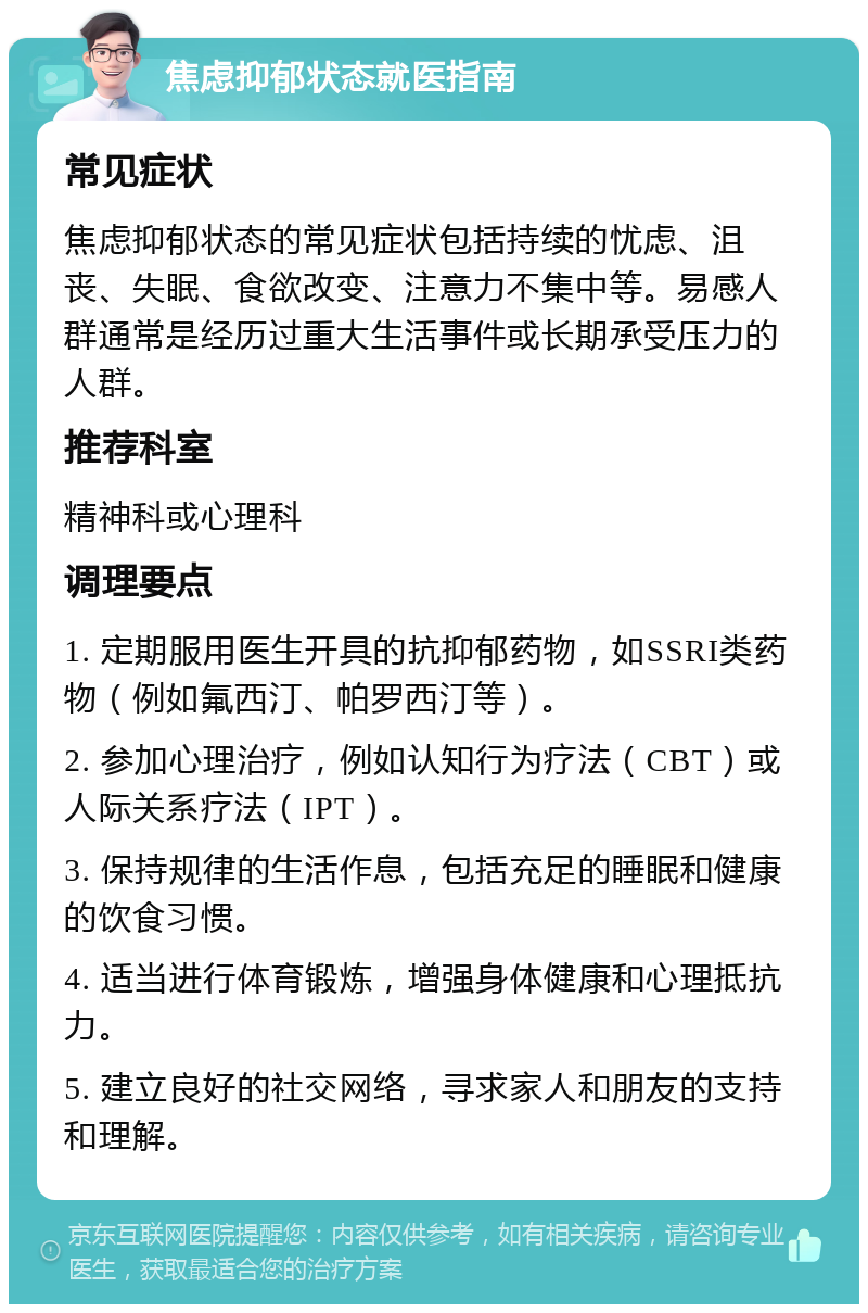 焦虑抑郁状态就医指南 常见症状 焦虑抑郁状态的常见症状包括持续的忧虑、沮丧、失眠、食欲改变、注意力不集中等。易感人群通常是经历过重大生活事件或长期承受压力的人群。 推荐科室 精神科或心理科 调理要点 1. 定期服用医生开具的抗抑郁药物，如SSRI类药物（例如氟西汀、帕罗西汀等）。 2. 参加心理治疗，例如认知行为疗法（CBT）或人际关系疗法（IPT）。 3. 保持规律的生活作息，包括充足的睡眠和健康的饮食习惯。 4. 适当进行体育锻炼，增强身体健康和心理抵抗力。 5. 建立良好的社交网络，寻求家人和朋友的支持和理解。