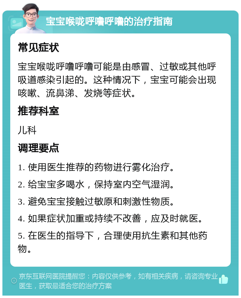 宝宝喉咙呼噜呼噜的治疗指南 常见症状 宝宝喉咙呼噜呼噜可能是由感冒、过敏或其他呼吸道感染引起的。这种情况下，宝宝可能会出现咳嗽、流鼻涕、发烧等症状。 推荐科室 儿科 调理要点 1. 使用医生推荐的药物进行雾化治疗。 2. 给宝宝多喝水，保持室内空气湿润。 3. 避免宝宝接触过敏原和刺激性物质。 4. 如果症状加重或持续不改善，应及时就医。 5. 在医生的指导下，合理使用抗生素和其他药物。