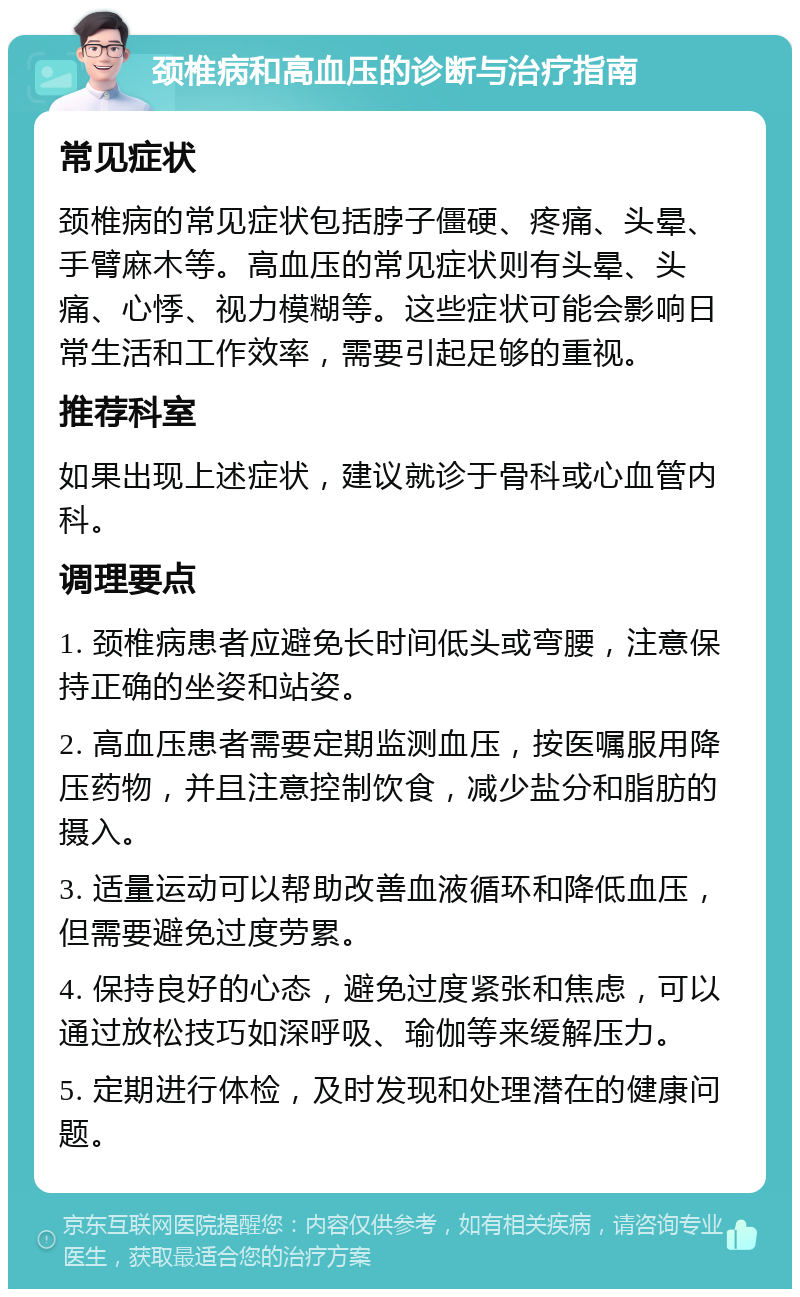 颈椎病和高血压的诊断与治疗指南 常见症状 颈椎病的常见症状包括脖子僵硬、疼痛、头晕、手臂麻木等。高血压的常见症状则有头晕、头痛、心悸、视力模糊等。这些症状可能会影响日常生活和工作效率，需要引起足够的重视。 推荐科室 如果出现上述症状，建议就诊于骨科或心血管内科。 调理要点 1. 颈椎病患者应避免长时间低头或弯腰，注意保持正确的坐姿和站姿。 2. 高血压患者需要定期监测血压，按医嘱服用降压药物，并且注意控制饮食，减少盐分和脂肪的摄入。 3. 适量运动可以帮助改善血液循环和降低血压，但需要避免过度劳累。 4. 保持良好的心态，避免过度紧张和焦虑，可以通过放松技巧如深呼吸、瑜伽等来缓解压力。 5. 定期进行体检，及时发现和处理潜在的健康问题。