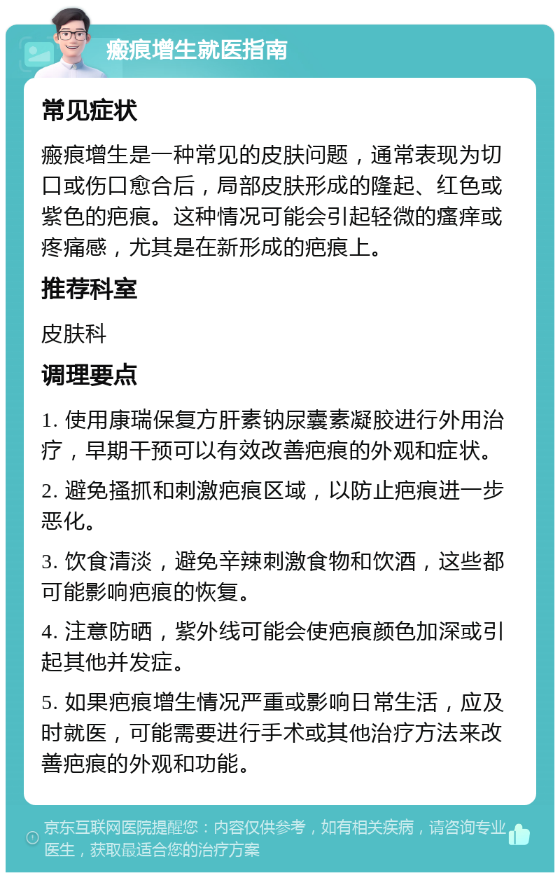 瘢痕增生就医指南 常见症状 瘢痕增生是一种常见的皮肤问题，通常表现为切口或伤口愈合后，局部皮肤形成的隆起、红色或紫色的疤痕。这种情况可能会引起轻微的瘙痒或疼痛感，尤其是在新形成的疤痕上。 推荐科室 皮肤科 调理要点 1. 使用康瑞保复方肝素钠尿囊素凝胶进行外用治疗，早期干预可以有效改善疤痕的外观和症状。 2. 避免搔抓和刺激疤痕区域，以防止疤痕进一步恶化。 3. 饮食清淡，避免辛辣刺激食物和饮酒，这些都可能影响疤痕的恢复。 4. 注意防晒，紫外线可能会使疤痕颜色加深或引起其他并发症。 5. 如果疤痕增生情况严重或影响日常生活，应及时就医，可能需要进行手术或其他治疗方法来改善疤痕的外观和功能。