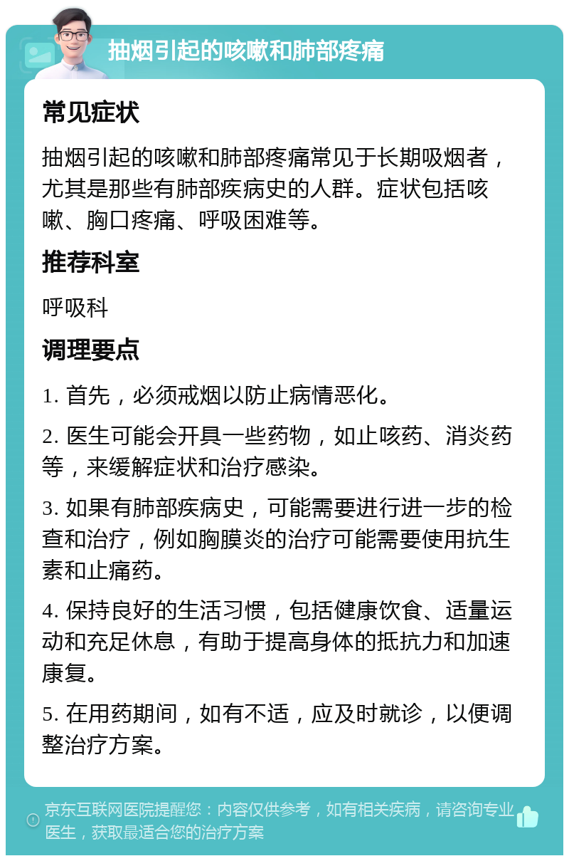 抽烟引起的咳嗽和肺部疼痛 常见症状 抽烟引起的咳嗽和肺部疼痛常见于长期吸烟者，尤其是那些有肺部疾病史的人群。症状包括咳嗽、胸口疼痛、呼吸困难等。 推荐科室 呼吸科 调理要点 1. 首先，必须戒烟以防止病情恶化。 2. 医生可能会开具一些药物，如止咳药、消炎药等，来缓解症状和治疗感染。 3. 如果有肺部疾病史，可能需要进行进一步的检查和治疗，例如胸膜炎的治疗可能需要使用抗生素和止痛药。 4. 保持良好的生活习惯，包括健康饮食、适量运动和充足休息，有助于提高身体的抵抗力和加速康复。 5. 在用药期间，如有不适，应及时就诊，以便调整治疗方案。