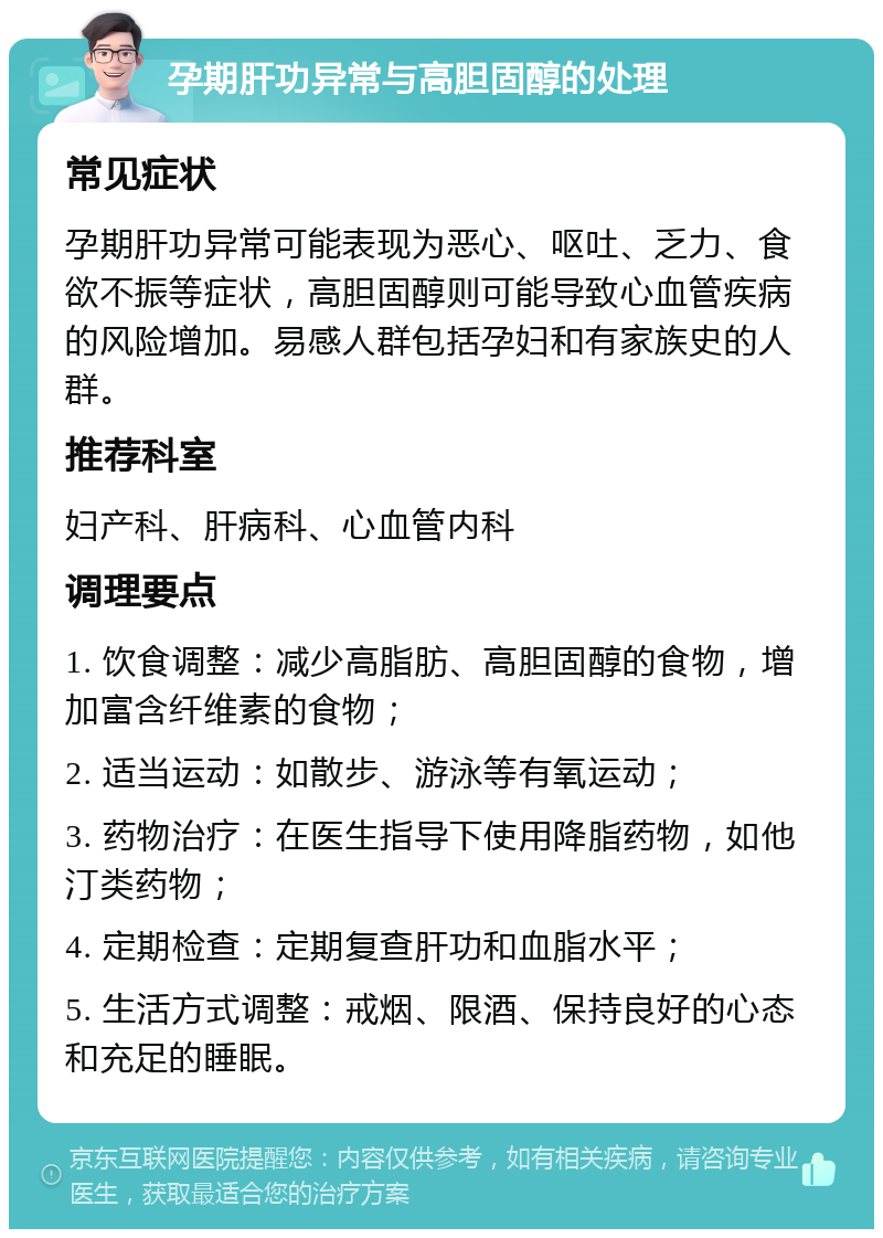 孕期肝功异常与高胆固醇的处理 常见症状 孕期肝功异常可能表现为恶心、呕吐、乏力、食欲不振等症状，高胆固醇则可能导致心血管疾病的风险增加。易感人群包括孕妇和有家族史的人群。 推荐科室 妇产科、肝病科、心血管内科 调理要点 1. 饮食调整：减少高脂肪、高胆固醇的食物，增加富含纤维素的食物； 2. 适当运动：如散步、游泳等有氧运动； 3. 药物治疗：在医生指导下使用降脂药物，如他汀类药物； 4. 定期检查：定期复查肝功和血脂水平； 5. 生活方式调整：戒烟、限酒、保持良好的心态和充足的睡眠。