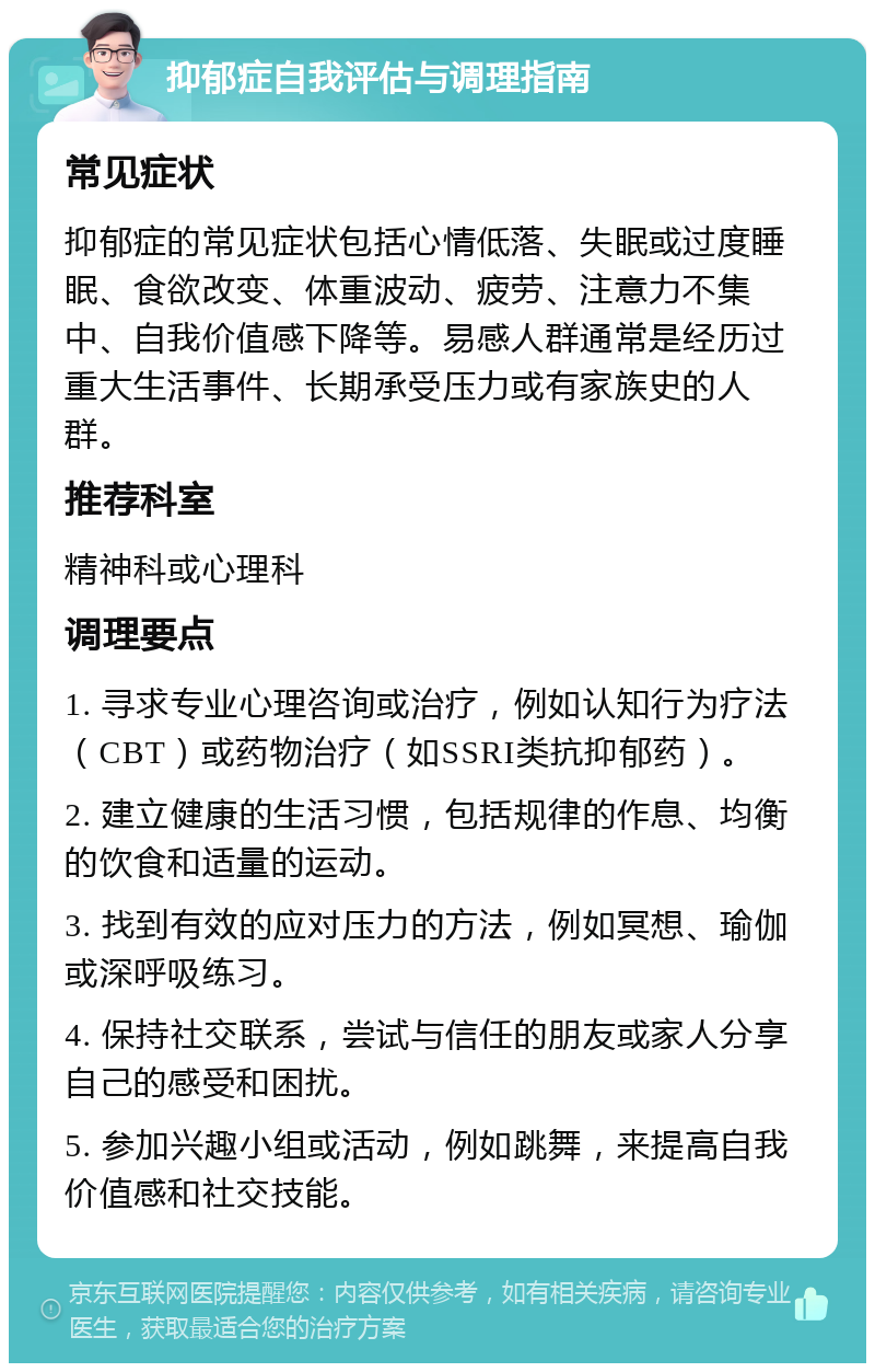 抑郁症自我评估与调理指南 常见症状 抑郁症的常见症状包括心情低落、失眠或过度睡眠、食欲改变、体重波动、疲劳、注意力不集中、自我价值感下降等。易感人群通常是经历过重大生活事件、长期承受压力或有家族史的人群。 推荐科室 精神科或心理科 调理要点 1. 寻求专业心理咨询或治疗，例如认知行为疗法（CBT）或药物治疗（如SSRI类抗抑郁药）。 2. 建立健康的生活习惯，包括规律的作息、均衡的饮食和适量的运动。 3. 找到有效的应对压力的方法，例如冥想、瑜伽或深呼吸练习。 4. 保持社交联系，尝试与信任的朋友或家人分享自己的感受和困扰。 5. 参加兴趣小组或活动，例如跳舞，来提高自我价值感和社交技能。