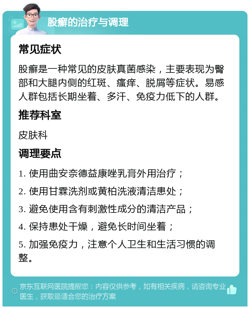 股癣的治疗与调理 常见症状 股癣是一种常见的皮肤真菌感染，主要表现为臀部和大腿内侧的红斑、瘙痒、脱屑等症状。易感人群包括长期坐着、多汗、免疫力低下的人群。 推荐科室 皮肤科 调理要点 1. 使用曲安奈德益康唑乳膏外用治疗； 2. 使用甘霖洗剂或黄柏洗液清洁患处； 3. 避免使用含有刺激性成分的清洁产品； 4. 保持患处干燥，避免长时间坐着； 5. 加强免疫力，注意个人卫生和生活习惯的调整。