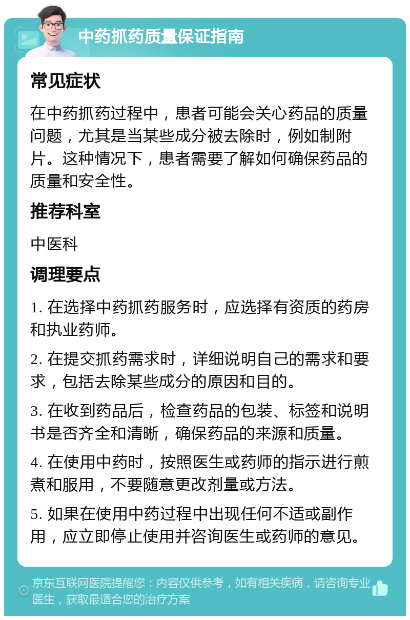 中药抓药质量保证指南 常见症状 在中药抓药过程中，患者可能会关心药品的质量问题，尤其是当某些成分被去除时，例如制附片。这种情况下，患者需要了解如何确保药品的质量和安全性。 推荐科室 中医科 调理要点 1. 在选择中药抓药服务时，应选择有资质的药房和执业药师。 2. 在提交抓药需求时，详细说明自己的需求和要求，包括去除某些成分的原因和目的。 3. 在收到药品后，检查药品的包装、标签和说明书是否齐全和清晰，确保药品的来源和质量。 4. 在使用中药时，按照医生或药师的指示进行煎煮和服用，不要随意更改剂量或方法。 5. 如果在使用中药过程中出现任何不适或副作用，应立即停止使用并咨询医生或药师的意见。