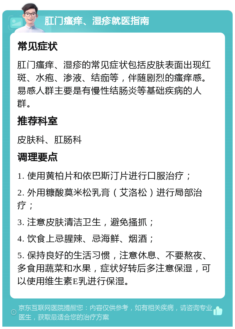 肛门瘙痒、湿疹就医指南 常见症状 肛门瘙痒、湿疹的常见症状包括皮肤表面出现红斑、水疱、渗液、结痂等，伴随剧烈的瘙痒感。易感人群主要是有慢性结肠炎等基础疾病的人群。 推荐科室 皮肤科、肛肠科 调理要点 1. 使用黄柏片和依巴斯汀片进行口服治疗； 2. 外用糠酸莫米松乳膏（艾洛松）进行局部治疗； 3. 注意皮肤清洁卫生，避免搔抓； 4. 饮食上忌腥辣、忌海鲜、烟酒； 5. 保持良好的生活习惯，注意休息、不要熬夜、多食用蔬菜和水果，症状好转后多注意保湿，可以使用维生素E乳进行保湿。