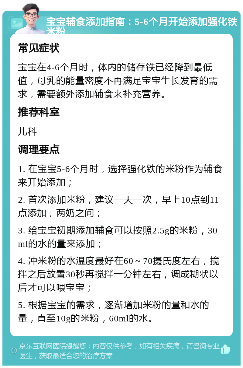 宝宝辅食添加指南：5-6个月开始添加强化铁米粉 常见症状 宝宝在4-6个月时，体内的储存铁已经降到最低值，母乳的能量密度不再满足宝宝生长发育的需求，需要额外添加辅食来补充营养。 推荐科室 儿科 调理要点 1. 在宝宝5-6个月时，选择强化铁的米粉作为辅食来开始添加； 2. 首次添加米粉，建议一天一次，早上10点到11点添加，两奶之间； 3. 给宝宝初期添加辅食可以按照2.5g的米粉，30ml的水的量来添加； 4. 冲米粉的水温度最好在60～70摄氏度左右，搅拌之后放置30秒再搅拌一分钟左右，调成糊状以后才可以喂宝宝； 5. 根据宝宝的需求，逐渐增加米粉的量和水的量，直至10g的米粉，60ml的水。