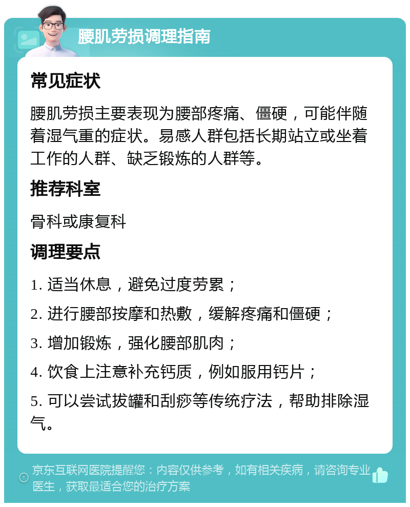 腰肌劳损调理指南 常见症状 腰肌劳损主要表现为腰部疼痛、僵硬，可能伴随着湿气重的症状。易感人群包括长期站立或坐着工作的人群、缺乏锻炼的人群等。 推荐科室 骨科或康复科 调理要点 1. 适当休息，避免过度劳累； 2. 进行腰部按摩和热敷，缓解疼痛和僵硬； 3. 增加锻炼，强化腰部肌肉； 4. 饮食上注意补充钙质，例如服用钙片； 5. 可以尝试拔罐和刮痧等传统疗法，帮助排除湿气。