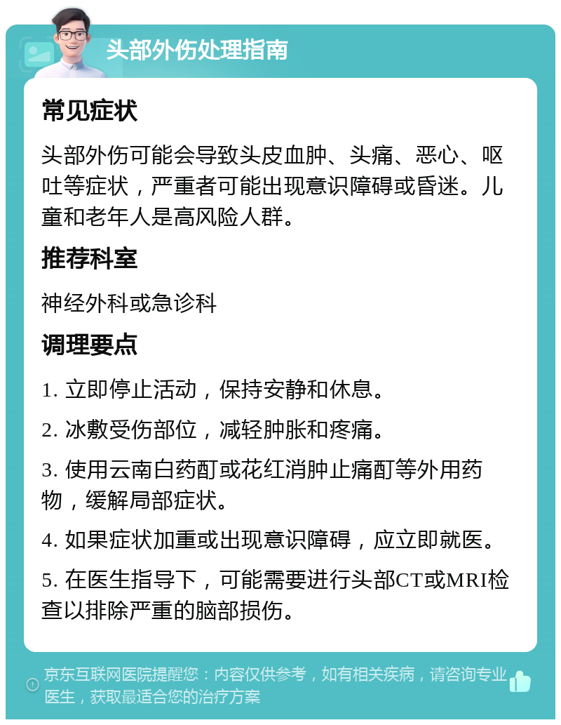 头部外伤处理指南 常见症状 头部外伤可能会导致头皮血肿、头痛、恶心、呕吐等症状，严重者可能出现意识障碍或昏迷。儿童和老年人是高风险人群。 推荐科室 神经外科或急诊科 调理要点 1. 立即停止活动，保持安静和休息。 2. 冰敷受伤部位，减轻肿胀和疼痛。 3. 使用云南白药酊或花红消肿止痛酊等外用药物，缓解局部症状。 4. 如果症状加重或出现意识障碍，应立即就医。 5. 在医生指导下，可能需要进行头部CT或MRI检查以排除严重的脑部损伤。