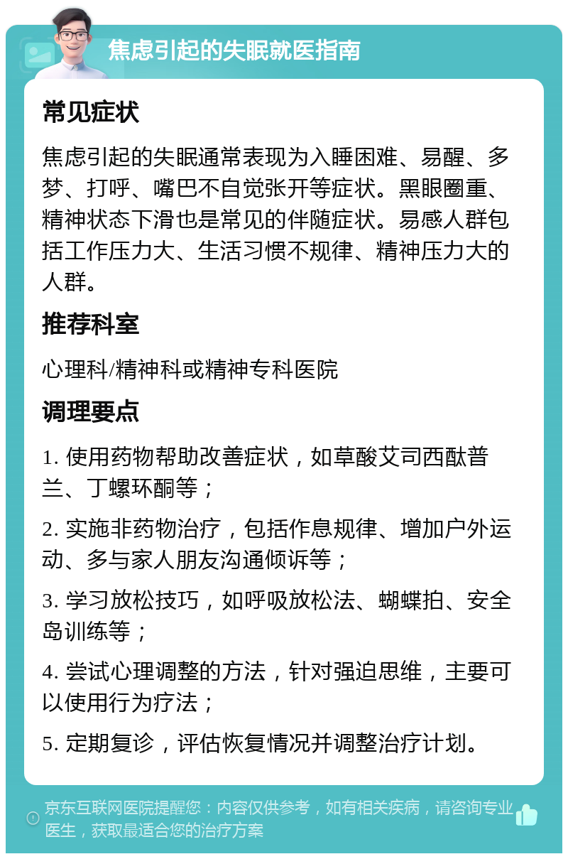 焦虑引起的失眠就医指南 常见症状 焦虑引起的失眠通常表现为入睡困难、易醒、多梦、打呼、嘴巴不自觉张开等症状。黑眼圈重、精神状态下滑也是常见的伴随症状。易感人群包括工作压力大、生活习惯不规律、精神压力大的人群。 推荐科室 心理科/精神科或精神专科医院 调理要点 1. 使用药物帮助改善症状，如草酸艾司西酞普兰、丁螺环酮等； 2. 实施非药物治疗，包括作息规律、增加户外运动、多与家人朋友沟通倾诉等； 3. 学习放松技巧，如呼吸放松法、蝴蝶拍、安全岛训练等； 4. 尝试心理调整的方法，针对强迫思维，主要可以使用行为疗法； 5. 定期复诊，评估恢复情况并调整治疗计划。