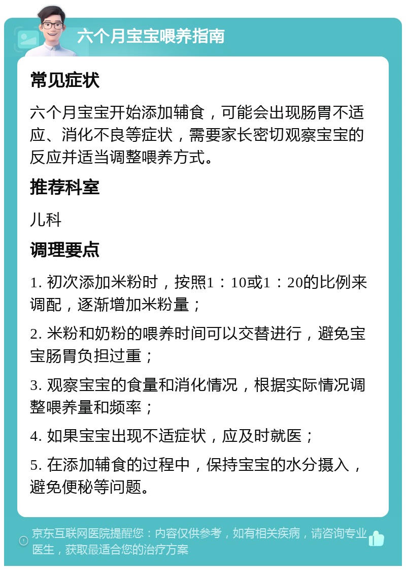 六个月宝宝喂养指南 常见症状 六个月宝宝开始添加辅食，可能会出现肠胃不适应、消化不良等症状，需要家长密切观察宝宝的反应并适当调整喂养方式。 推荐科室 儿科 调理要点 1. 初次添加米粉时，按照1：10或1：20的比例来调配，逐渐增加米粉量； 2. 米粉和奶粉的喂养时间可以交替进行，避免宝宝肠胃负担过重； 3. 观察宝宝的食量和消化情况，根据实际情况调整喂养量和频率； 4. 如果宝宝出现不适症状，应及时就医； 5. 在添加辅食的过程中，保持宝宝的水分摄入，避免便秘等问题。