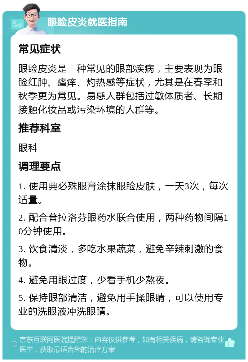 眼睑皮炎就医指南 常见症状 眼睑皮炎是一种常见的眼部疾病，主要表现为眼睑红肿、瘙痒、灼热感等症状，尤其是在春季和秋季更为常见。易感人群包括过敏体质者、长期接触化妆品或污染环境的人群等。 推荐科室 眼科 调理要点 1. 使用典必殊眼膏涂抹眼睑皮肤，一天3次，每次适量。 2. 配合普拉洛芬眼药水联合使用，两种药物间隔10分钟使用。 3. 饮食清淡，多吃水果蔬菜，避免辛辣刺激的食物。 4. 避免用眼过度，少看手机少熬夜。 5. 保持眼部清洁，避免用手揉眼睛，可以使用专业的洗眼液冲洗眼睛。