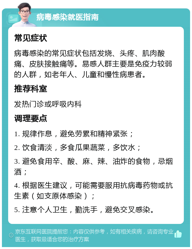 病毒感染就医指南 常见症状 病毒感染的常见症状包括发烧、头疼、肌肉酸痛、皮肤接触痛等。易感人群主要是免疫力较弱的人群，如老年人、儿童和慢性病患者。 推荐科室 发热门诊或呼吸内科 调理要点 1. 规律作息，避免劳累和精神紧张； 2. 饮食清淡，多食瓜果蔬菜，多饮水； 3. 避免食用辛、酸、麻、辣、油炸的食物，忌烟酒； 4. 根据医生建议，可能需要服用抗病毒药物或抗生素（如支原体感染）； 5. 注意个人卫生，勤洗手，避免交叉感染。