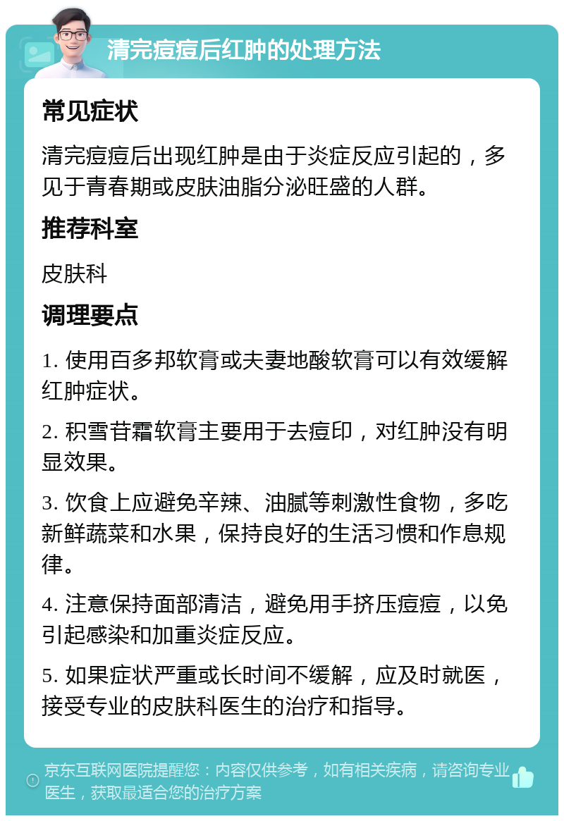 清完痘痘后红肿的处理方法 常见症状 清完痘痘后出现红肿是由于炎症反应引起的，多见于青春期或皮肤油脂分泌旺盛的人群。 推荐科室 皮肤科 调理要点 1. 使用百多邦软膏或夫妻地酸软膏可以有效缓解红肿症状。 2. 积雪苷霜软膏主要用于去痘印，对红肿没有明显效果。 3. 饮食上应避免辛辣、油腻等刺激性食物，多吃新鲜蔬菜和水果，保持良好的生活习惯和作息规律。 4. 注意保持面部清洁，避免用手挤压痘痘，以免引起感染和加重炎症反应。 5. 如果症状严重或长时间不缓解，应及时就医，接受专业的皮肤科医生的治疗和指导。