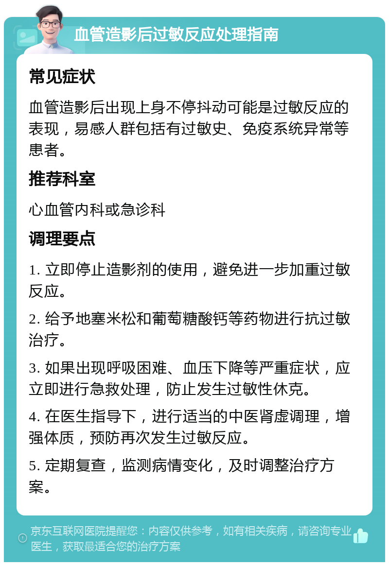 血管造影后过敏反应处理指南 常见症状 血管造影后出现上身不停抖动可能是过敏反应的表现，易感人群包括有过敏史、免疫系统异常等患者。 推荐科室 心血管内科或急诊科 调理要点 1. 立即停止造影剂的使用，避免进一步加重过敏反应。 2. 给予地塞米松和葡萄糖酸钙等药物进行抗过敏治疗。 3. 如果出现呼吸困难、血压下降等严重症状，应立即进行急救处理，防止发生过敏性休克。 4. 在医生指导下，进行适当的中医肾虚调理，增强体质，预防再次发生过敏反应。 5. 定期复查，监测病情变化，及时调整治疗方案。