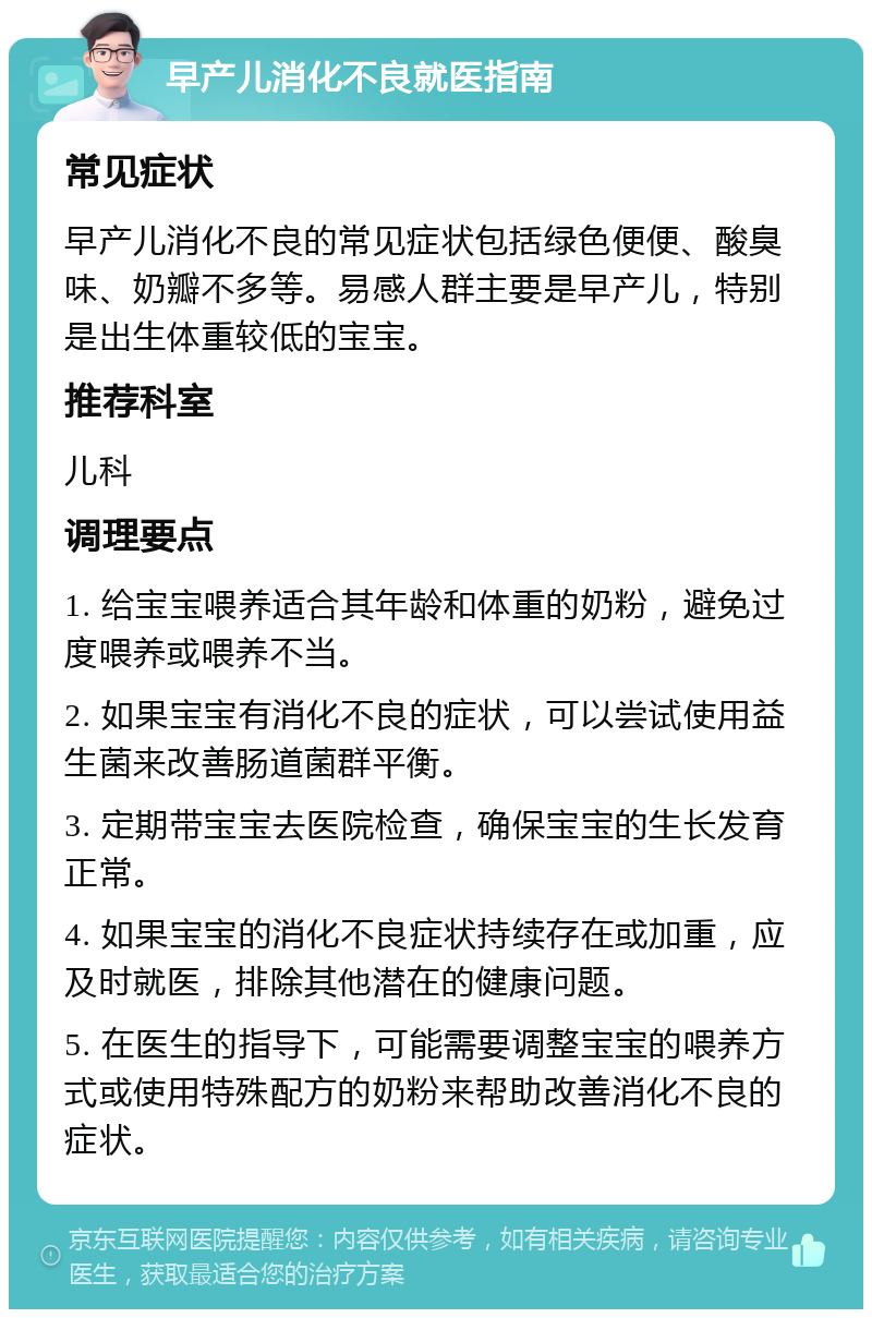 早产儿消化不良就医指南 常见症状 早产儿消化不良的常见症状包括绿色便便、酸臭味、奶瓣不多等。易感人群主要是早产儿，特别是出生体重较低的宝宝。 推荐科室 儿科 调理要点 1. 给宝宝喂养适合其年龄和体重的奶粉，避免过度喂养或喂养不当。 2. 如果宝宝有消化不良的症状，可以尝试使用益生菌来改善肠道菌群平衡。 3. 定期带宝宝去医院检查，确保宝宝的生长发育正常。 4. 如果宝宝的消化不良症状持续存在或加重，应及时就医，排除其他潜在的健康问题。 5. 在医生的指导下，可能需要调整宝宝的喂养方式或使用特殊配方的奶粉来帮助改善消化不良的症状。