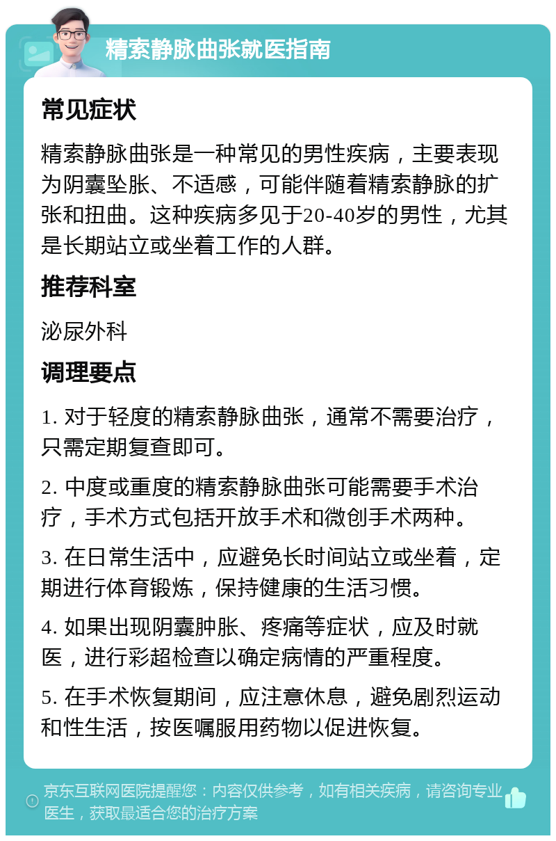 精索静脉曲张就医指南 常见症状 精索静脉曲张是一种常见的男性疾病，主要表现为阴囊坠胀、不适感，可能伴随着精索静脉的扩张和扭曲。这种疾病多见于20-40岁的男性，尤其是长期站立或坐着工作的人群。 推荐科室 泌尿外科 调理要点 1. 对于轻度的精索静脉曲张，通常不需要治疗，只需定期复查即可。 2. 中度或重度的精索静脉曲张可能需要手术治疗，手术方式包括开放手术和微创手术两种。 3. 在日常生活中，应避免长时间站立或坐着，定期进行体育锻炼，保持健康的生活习惯。 4. 如果出现阴囊肿胀、疼痛等症状，应及时就医，进行彩超检查以确定病情的严重程度。 5. 在手术恢复期间，应注意休息，避免剧烈运动和性生活，按医嘱服用药物以促进恢复。