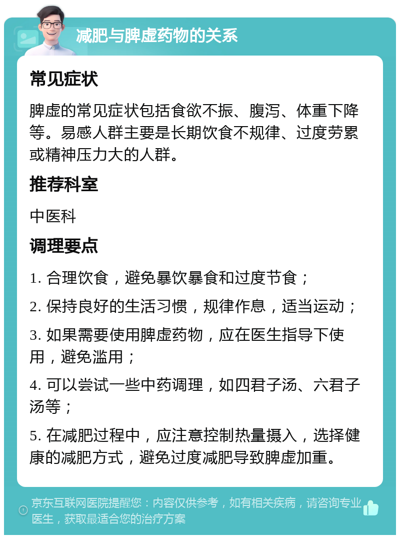 减肥与脾虚药物的关系 常见症状 脾虚的常见症状包括食欲不振、腹泻、体重下降等。易感人群主要是长期饮食不规律、过度劳累或精神压力大的人群。 推荐科室 中医科 调理要点 1. 合理饮食，避免暴饮暴食和过度节食； 2. 保持良好的生活习惯，规律作息，适当运动； 3. 如果需要使用脾虚药物，应在医生指导下使用，避免滥用； 4. 可以尝试一些中药调理，如四君子汤、六君子汤等； 5. 在减肥过程中，应注意控制热量摄入，选择健康的减肥方式，避免过度减肥导致脾虚加重。