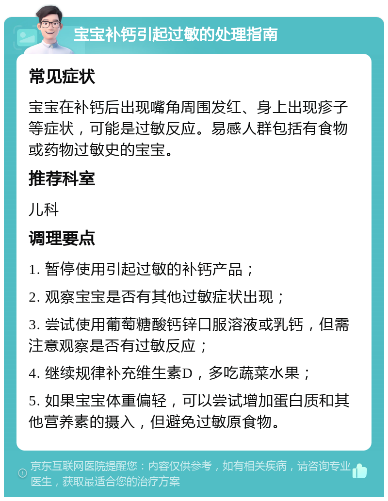 宝宝补钙引起过敏的处理指南 常见症状 宝宝在补钙后出现嘴角周围发红、身上出现疹子等症状，可能是过敏反应。易感人群包括有食物或药物过敏史的宝宝。 推荐科室 儿科 调理要点 1. 暂停使用引起过敏的补钙产品； 2. 观察宝宝是否有其他过敏症状出现； 3. 尝试使用葡萄糖酸钙锌口服溶液或乳钙，但需注意观察是否有过敏反应； 4. 继续规律补充维生素D，多吃蔬菜水果； 5. 如果宝宝体重偏轻，可以尝试增加蛋白质和其他营养素的摄入，但避免过敏原食物。