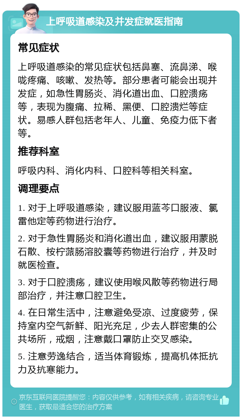 上呼吸道感染及并发症就医指南 常见症状 上呼吸道感染的常见症状包括鼻塞、流鼻涕、喉咙疼痛、咳嗽、发热等。部分患者可能会出现并发症，如急性胃肠炎、消化道出血、口腔溃疡等，表现为腹痛、拉稀、黑便、口腔溃烂等症状。易感人群包括老年人、儿童、免疫力低下者等。 推荐科室 呼吸内科、消化内科、口腔科等相关科室。 调理要点 1. 对于上呼吸道感染，建议服用蓝芩口服液、氯雷他定等药物进行治疗。 2. 对于急性胃肠炎和消化道出血，建议服用蒙脱石散、桉柠蒎肠溶胶囊等药物进行治疗，并及时就医检查。 3. 对于口腔溃疡，建议使用喉风散等药物进行局部治疗，并注意口腔卫生。 4. 在日常生活中，注意避免受凉、过度疲劳，保持室内空气新鲜、阳光充足，少去人群密集的公共场所，戒烟，注意戴口罩防止交叉感染。 5. 注意劳逸结合，适当体育锻炼，提高机体抵抗力及抗寒能力。