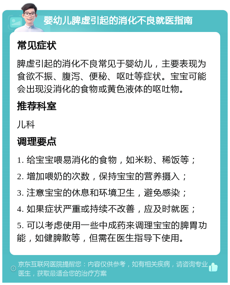 婴幼儿脾虚引起的消化不良就医指南 常见症状 脾虚引起的消化不良常见于婴幼儿，主要表现为食欲不振、腹泻、便秘、呕吐等症状。宝宝可能会出现没消化的食物或黄色液体的呕吐物。 推荐科室 儿科 调理要点 1. 给宝宝喂易消化的食物，如米粉、稀饭等； 2. 增加喂奶的次数，保持宝宝的营养摄入； 3. 注意宝宝的休息和环境卫生，避免感染； 4. 如果症状严重或持续不改善，应及时就医； 5. 可以考虑使用一些中成药来调理宝宝的脾胃功能，如健脾散等，但需在医生指导下使用。