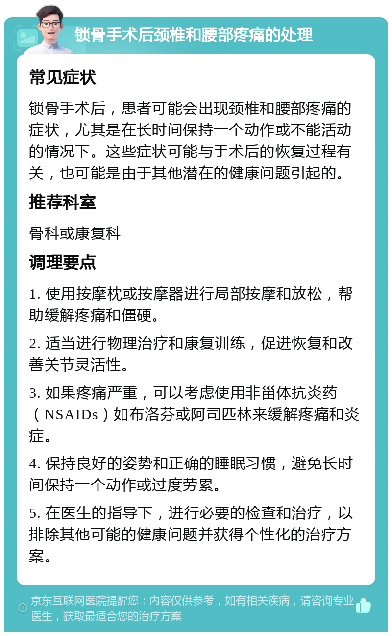 锁骨手术后颈椎和腰部疼痛的处理 常见症状 锁骨手术后，患者可能会出现颈椎和腰部疼痛的症状，尤其是在长时间保持一个动作或不能活动的情况下。这些症状可能与手术后的恢复过程有关，也可能是由于其他潜在的健康问题引起的。 推荐科室 骨科或康复科 调理要点 1. 使用按摩枕或按摩器进行局部按摩和放松，帮助缓解疼痛和僵硬。 2. 适当进行物理治疗和康复训练，促进恢复和改善关节灵活性。 3. 如果疼痛严重，可以考虑使用非甾体抗炎药（NSAIDs）如布洛芬或阿司匹林来缓解疼痛和炎症。 4. 保持良好的姿势和正确的睡眠习惯，避免长时间保持一个动作或过度劳累。 5. 在医生的指导下，进行必要的检查和治疗，以排除其他可能的健康问题并获得个性化的治疗方案。