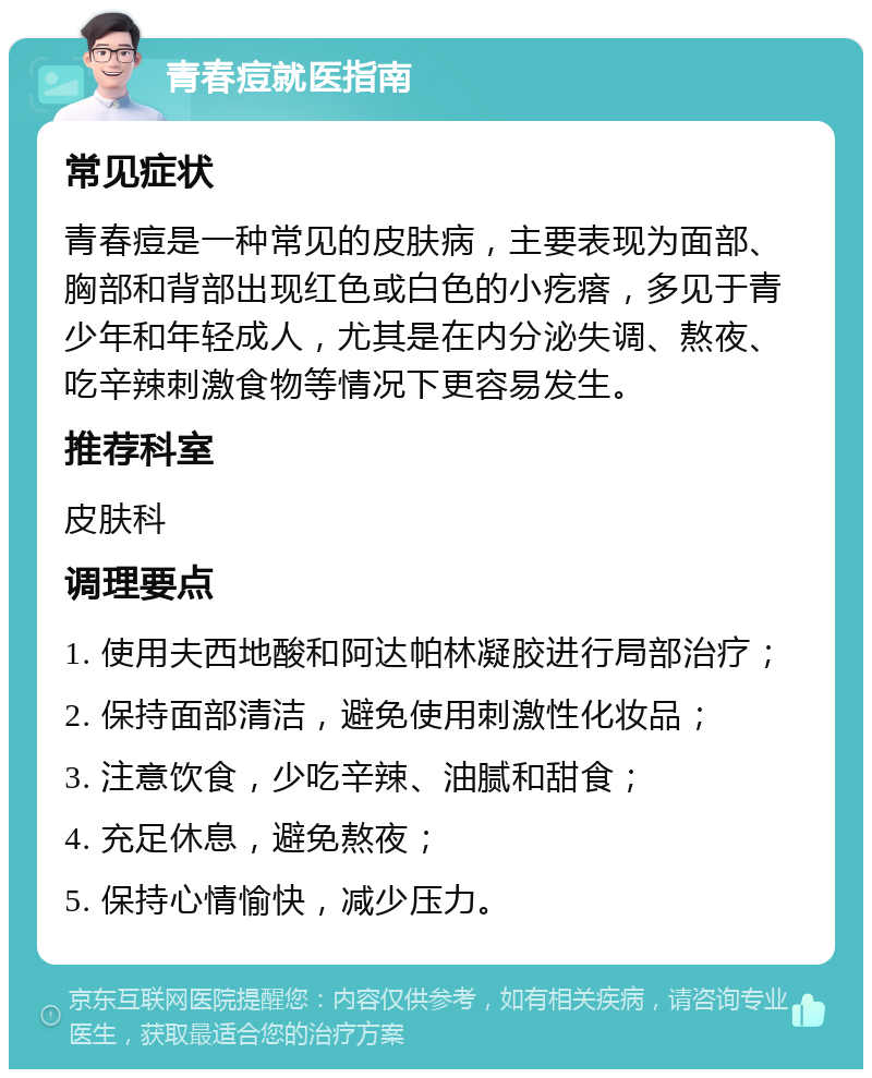 青春痘就医指南 常见症状 青春痘是一种常见的皮肤病，主要表现为面部、胸部和背部出现红色或白色的小疙瘩，多见于青少年和年轻成人，尤其是在内分泌失调、熬夜、吃辛辣刺激食物等情况下更容易发生。 推荐科室 皮肤科 调理要点 1. 使用夫西地酸和阿达帕林凝胶进行局部治疗； 2. 保持面部清洁，避免使用刺激性化妆品； 3. 注意饮食，少吃辛辣、油腻和甜食； 4. 充足休息，避免熬夜； 5. 保持心情愉快，减少压力。