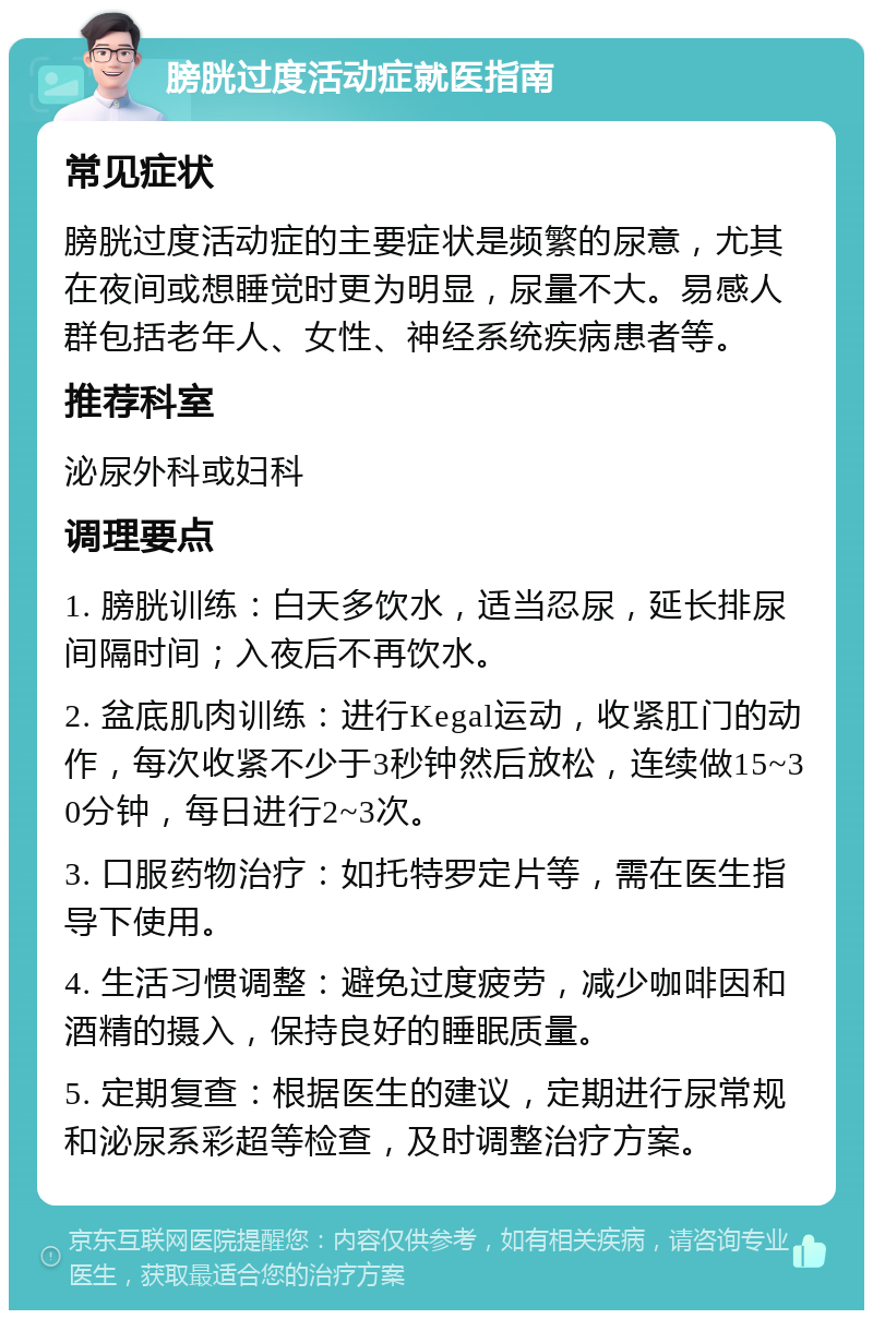 膀胱过度活动症就医指南 常见症状 膀胱过度活动症的主要症状是频繁的尿意，尤其在夜间或想睡觉时更为明显，尿量不大。易感人群包括老年人、女性、神经系统疾病患者等。 推荐科室 泌尿外科或妇科 调理要点 1. 膀胱训练：白天多饮水，适当忍尿，延长排尿间隔时间；入夜后不再饮水。 2. 盆底肌肉训练：进行Kegal运动，收紧肛门的动作，每次收紧不少于3秒钟然后放松，连续做15~30分钟，每日进行2~3次。 3. 口服药物治疗：如托特罗定片等，需在医生指导下使用。 4. 生活习惯调整：避免过度疲劳，减少咖啡因和酒精的摄入，保持良好的睡眠质量。 5. 定期复查：根据医生的建议，定期进行尿常规和泌尿系彩超等检查，及时调整治疗方案。