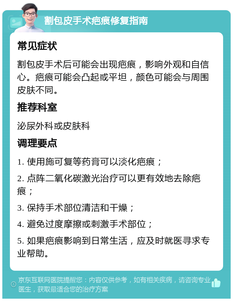 割包皮手术疤痕修复指南 常见症状 割包皮手术后可能会出现疤痕，影响外观和自信心。疤痕可能会凸起或平坦，颜色可能会与周围皮肤不同。 推荐科室 泌尿外科或皮肤科 调理要点 1. 使用施可复等药膏可以淡化疤痕； 2. 点阵二氧化碳激光治疗可以更有效地去除疤痕； 3. 保持手术部位清洁和干燥； 4. 避免过度摩擦或刺激手术部位； 5. 如果疤痕影响到日常生活，应及时就医寻求专业帮助。