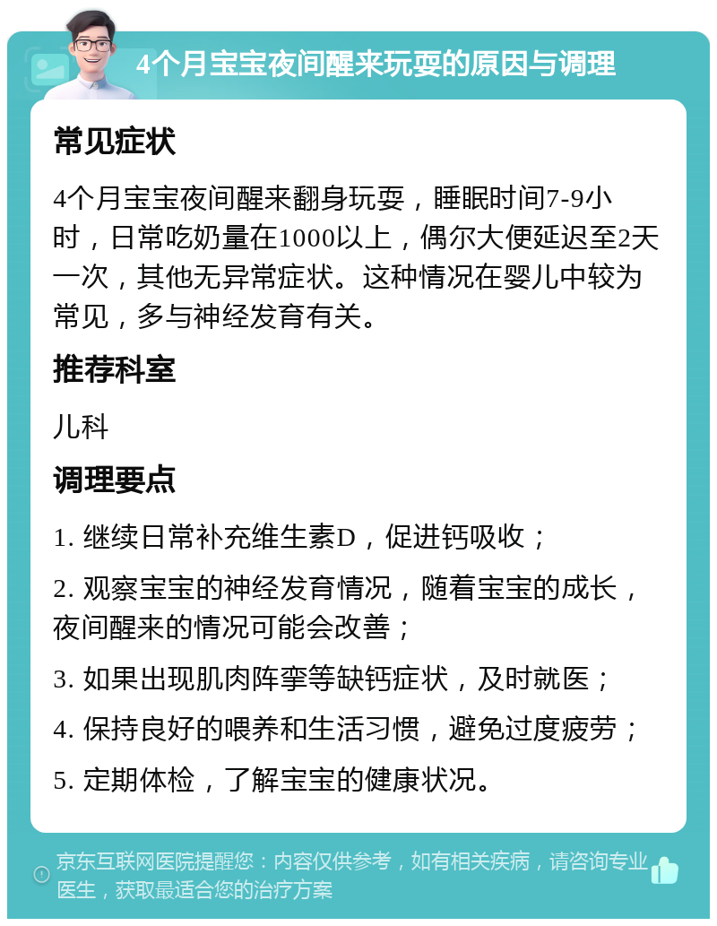 4个月宝宝夜间醒来玩耍的原因与调理 常见症状 4个月宝宝夜间醒来翻身玩耍，睡眠时间7-9小时，日常吃奶量在1000以上，偶尔大便延迟至2天一次，其他无异常症状。这种情况在婴儿中较为常见，多与神经发育有关。 推荐科室 儿科 调理要点 1. 继续日常补充维生素D，促进钙吸收； 2. 观察宝宝的神经发育情况，随着宝宝的成长，夜间醒来的情况可能会改善； 3. 如果出现肌肉阵挛等缺钙症状，及时就医； 4. 保持良好的喂养和生活习惯，避免过度疲劳； 5. 定期体检，了解宝宝的健康状况。